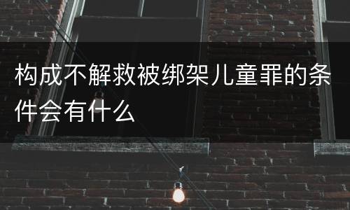构成不解救被绑架儿童罪的条件会有什么