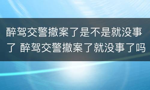 醉驾交警撤案了是不是就没事了 醉驾交警撤案了就没事了吗