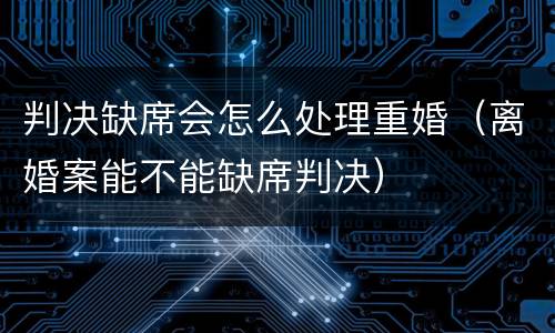 判决缺席会怎么处理重婚（离婚案能不能缺席判决）