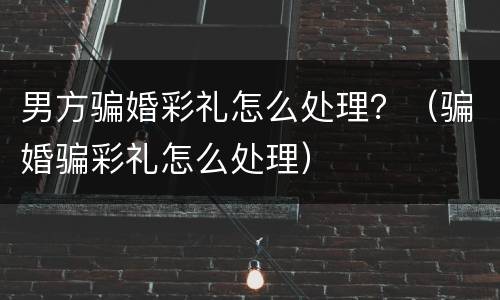 男方骗婚彩礼怎么处理？（骗婚骗彩礼怎么处理）