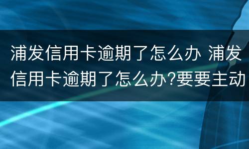 浦发信用卡逾期了怎么办 浦发信用卡逾期了怎么办?要要主动联系银行吗?