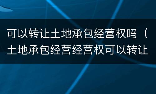 可以转让土地承包经营权吗（土地承包经营经营权可以转让吗）