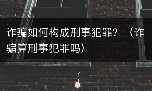 诈骗如何构成刑事犯罪？（诈骗算刑事犯罪吗）