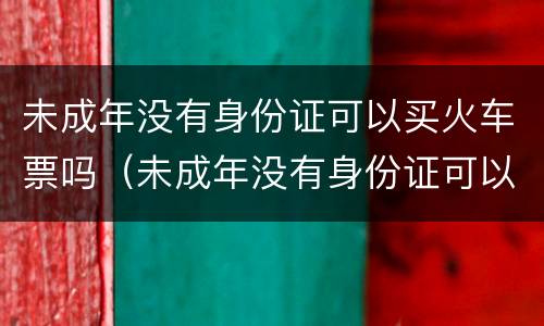 未成年没有身份证可以买火车票吗（未成年没有身份证可以买火车票吗现在）
