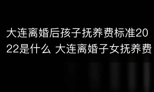 大连离婚后孩子抚养费标准2022是什么 大连离婚子女抚养费多少?
