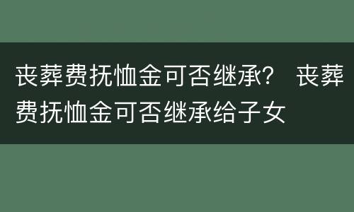 丧葬费抚恤金可否继承？ 丧葬费抚恤金可否继承给子女