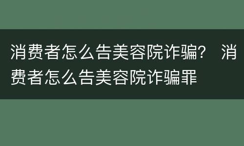 消费者怎么告美容院诈骗？ 消费者怎么告美容院诈骗罪