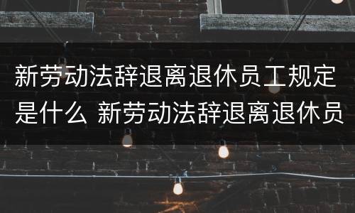 新劳动法辞退离退休员工规定是什么 新劳动法辞退离退休员工规定是什么意思