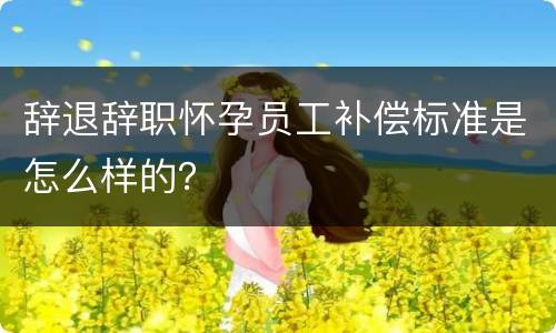 辞退辞职怀孕员工补偿标准是怎么样的？