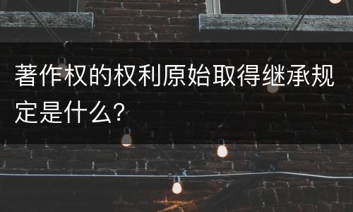 著作权的权利原始取得继承规定是什么？