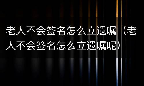 老人不会签名怎么立遗嘱（老人不会签名怎么立遗嘱呢）