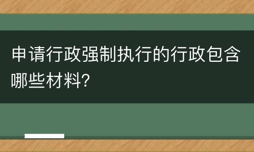 申请行政强制执行的行政包含哪些材料？