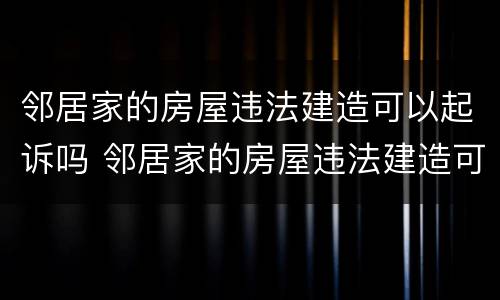 邻居家的房屋违法建造可以起诉吗 邻居家的房屋违法建造可以起诉吗怎么办