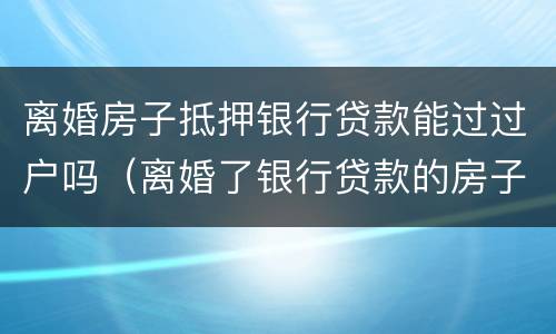 离婚房子抵押银行贷款能过过户吗（离婚了银行贷款的房子怎么过户）
