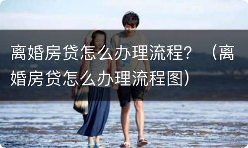 离婚房贷怎么办理流程？（离婚房贷怎么办理流程图）