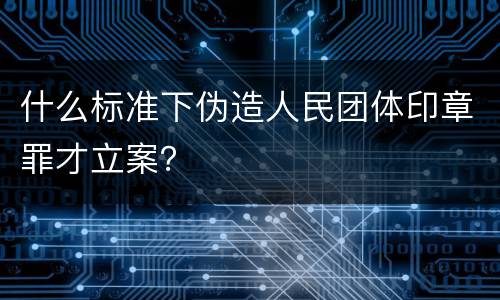 什么标准下伪造人民团体印章罪才立案？
