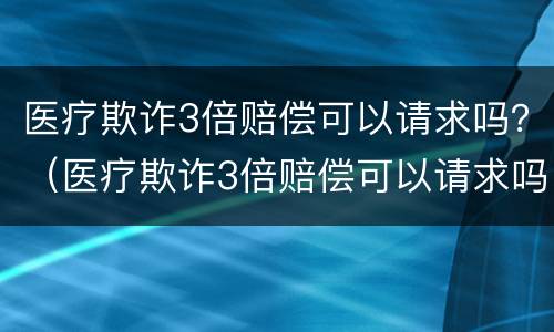 医疗欺诈3倍赔偿可以请求吗？（医疗欺诈3倍赔偿可以请求吗）