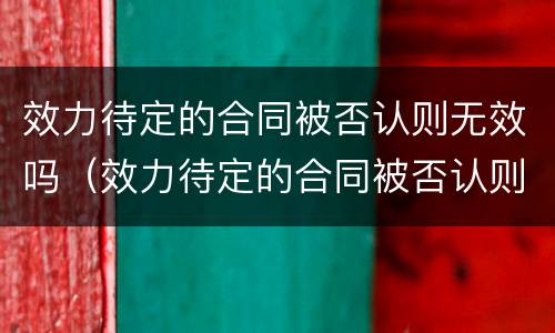 效力待定的合同被否认则无效吗（效力待定的合同被否认则无效吗怎么办）