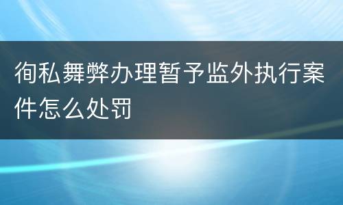 徇私舞弊办理暂予监外执行案件怎么处罚