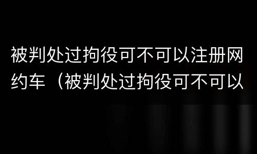 被判处过拘役可不可以注册网约车（被判处过拘役可不可以注册网约车驾驶证）