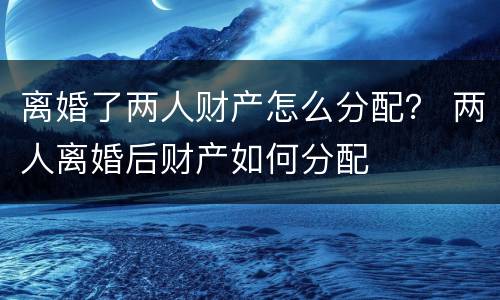 离婚了两人财产怎么分配？ 两人离婚后财产如何分配