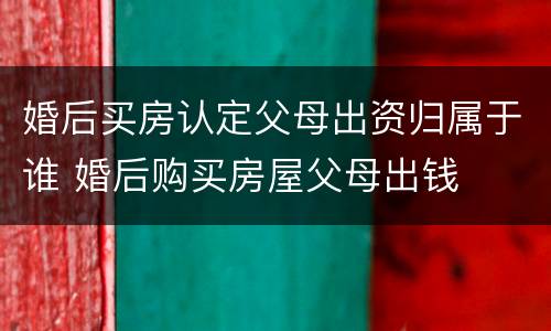婚后买房认定父母出资归属于谁 婚后购买房屋父母出钱
