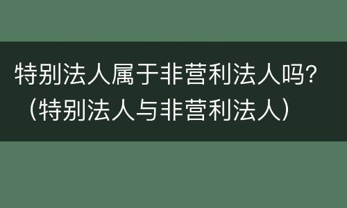 特别法人属于非营利法人吗？（特别法人与非营利法人）