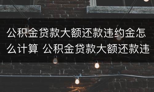 公积金贷款大额还款违约金怎么计算 公积金贷款大额还款违约金怎么计算出来的