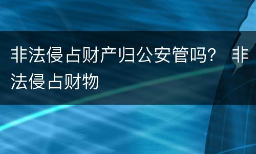 非法侵占财产归公安管吗？ 非法侵占财物