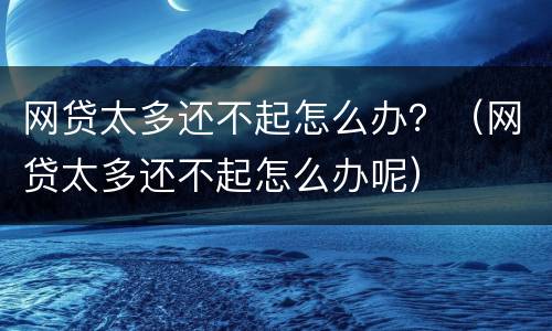 网贷太多还不起怎么办？（网贷太多还不起怎么办呢）