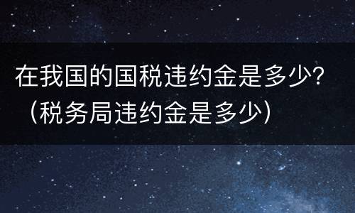 在我国的国税违约金是多少？（税务局违约金是多少）