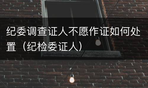 纪委调查证人不愿作证如何处置（纪检委证人）