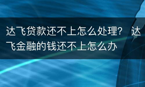 达飞贷款还不上怎么处理？ 达飞金融的钱还不上怎么办
