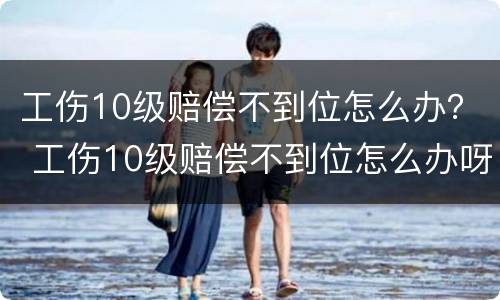 工伤10级赔偿不到位怎么办？ 工伤10级赔偿不到位怎么办呀