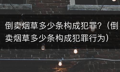 倒卖烟草多少条构成犯罪?（倒卖烟草多少条构成犯罪行为）