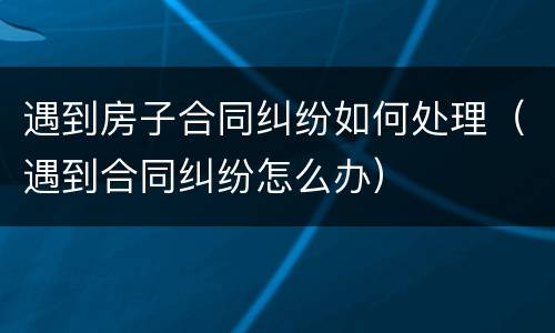 遇到房子合同纠纷如何处理（遇到合同纠纷怎么办）