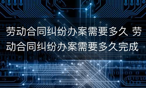 劳动合同纠纷办案需要多久 劳动合同纠纷办案需要多久完成