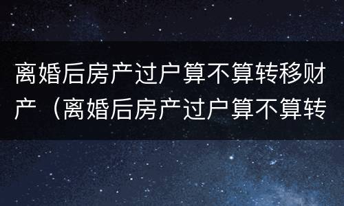离婚后房产过户算不算转移财产（离婚后房产过户算不算转移财产了）