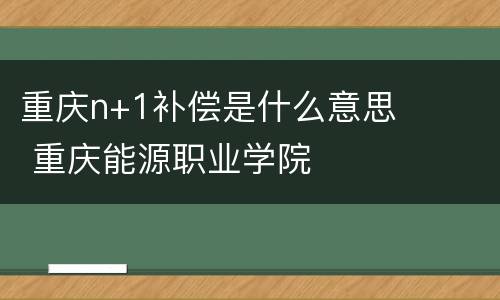 重庆n+1补偿是什么意思 重庆能源职业学院