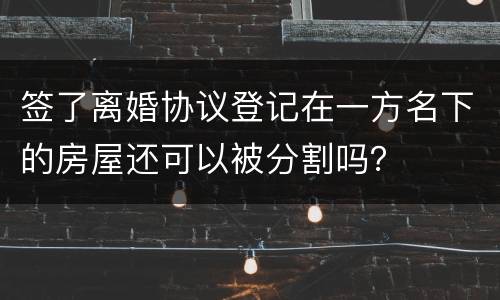 签了离婚协议登记在一方名下的房屋还可以被分割吗？
