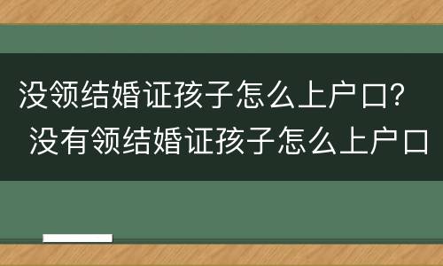 没领结婚证孩子怎么上户口？ 没有领结婚证孩子怎么上户口
