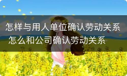 怎样与用人单位确认劳动关系 怎么和公司确认劳动关系