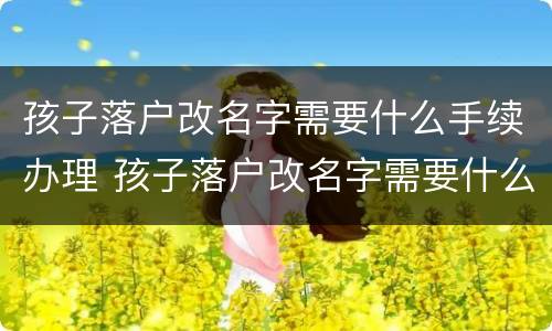孩子落户改名字需要什么手续办理 孩子落户改名字需要什么手续办理