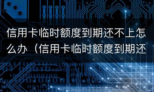 信用卡临时额度到期还不上怎么办（信用卡临时额度到期还不上怎么办呢）