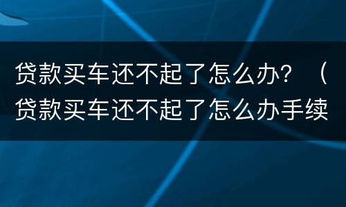 贷款买车还不起了怎么办？（贷款买车还不起了怎么办手续）