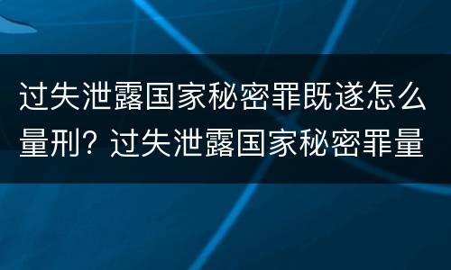 过失泄露国家秘密罪既遂怎么量刑? 过失泄露国家秘密罪量刑标准