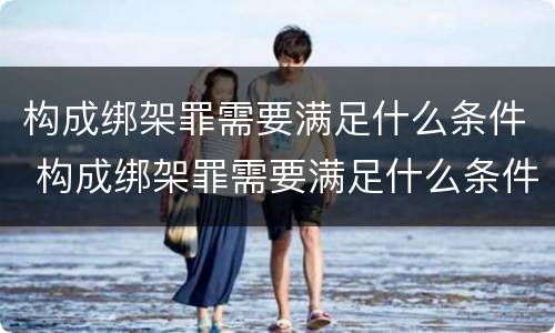 构成绑架罪需要满足什么条件 构成绑架罪需要满足什么条件才能判刑