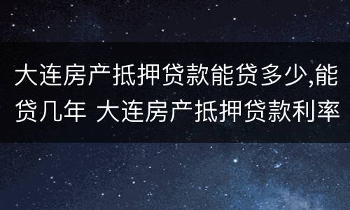 大连房产抵押贷款能贷多少,能贷几年 大连房产抵押贷款利率是多少
