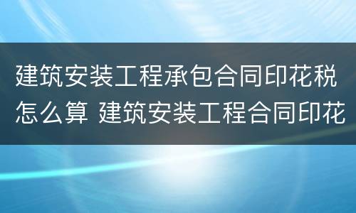 建筑安装工程承包合同印花税怎么算 建筑安装工程合同印花税都包括什么