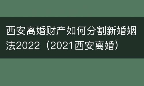 西安离婚财产如何分割新婚姻法2022（2021西安离婚）